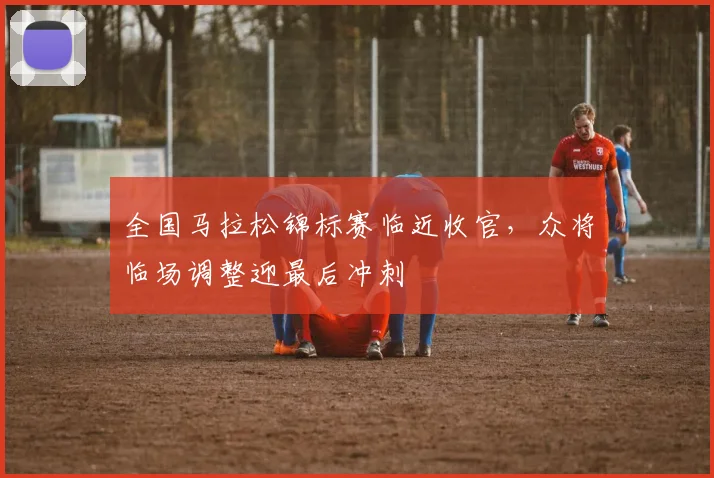 全国马拉松锦标赛临近收官，众将临场调整迎最后冲刺