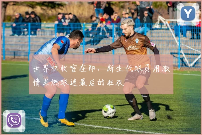 世界杯收官在即，新生代球员用激情点燃球迷最后的狂欢
