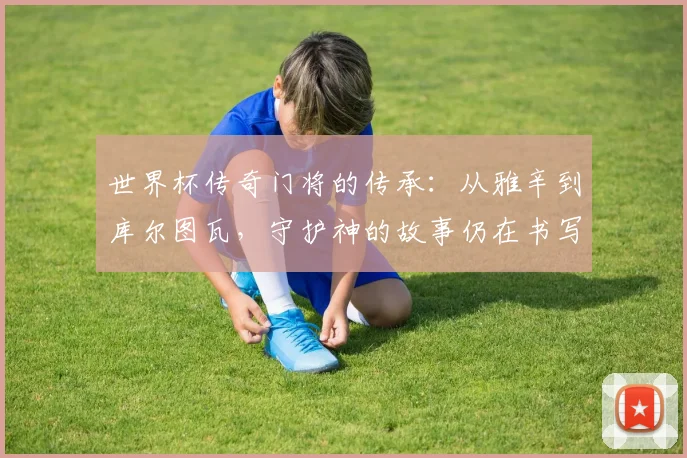 世界杯传奇门将的传承：从雅辛到库尔图瓦，守护神的故事仍在书写