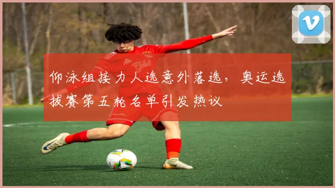 仰泳组接力人选意外落选，奥运选拔赛第五轮名单引发热议
