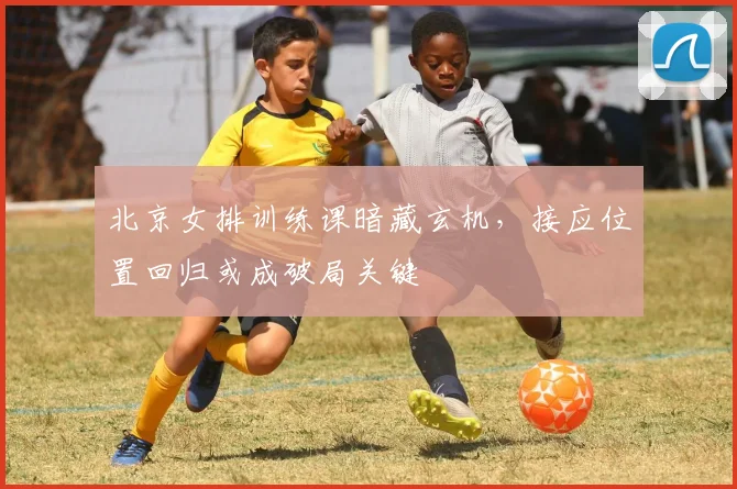 北京女排训练课暗藏玄机，接应位置回归或成破局关键