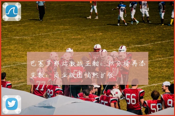 巴塞罗那站激战正酣，积分榜再添变数，商业版图悄然扩张