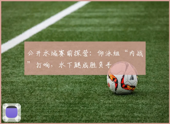 公开水域赛前探营：仰泳组“内战”打响，水下腿成胜负手