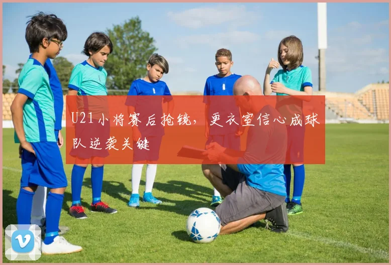 U21小将赛后抢镜，更衣室信心成球队逆袭关键