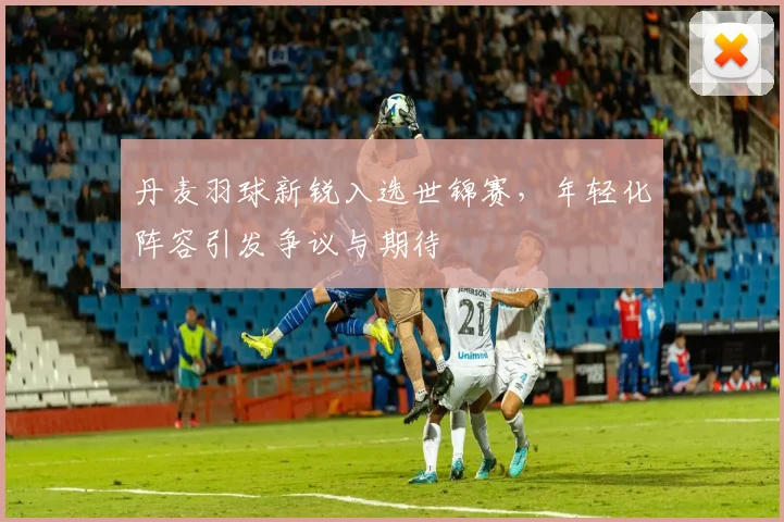 丹麦羽球新锐入选世锦赛，年轻化阵容引发争议与期待